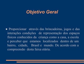 Objetivo Geral


● Proporcionar através das brincadeiras, jogos e das
 interações condições de representação dos espaços
 físicos conhecidos da criança como a casa, a escola
 e perceber que estamos localizados dentro de um
 bairro, cidade, Brasil e mundo. De acordo com a
 compreensão desta faixa etária.
 