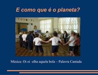 E como que é o planeta?




Música: Oi oi olha aquela bola – Palavra Cantada
 