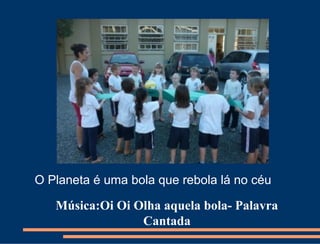 O Planeta é uma bola que rebola lá no céu

   Música:Oi Oi Olha aquela bola- Palavra
                 Cantada
 