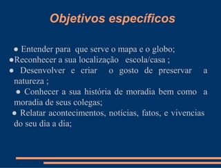 Objetivos específicos

 ● Entender para que serve o mapa e o globo;
●Reconhecer a sua localização escola/casa ;
● Desenvolver e criar o gosto de preservar a
 natureza ;
  ● Conhecer a sua história de moradia bem como a
 moradia de seus colegas;
 ● Relatar acontecimentos, notícias, fatos, e vivencias
 do seu dia a dia;
 