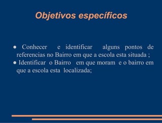 Objetivos específicos


● Conhecer       e identificar    alguns pontos de
 referencias no Bairro em que a escola esta situada ;
● Identificar o Bairro em que moram e o bairro em
 que a escola esta localizada;
 