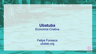 Ubatuba
Economia Criativa

Felipe Fonseca
ubalab.org

 