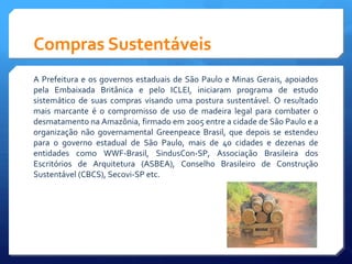 Compras Sustentáveis
A Prefeitura e os governos estaduais de São Paulo e Minas Gerais, apoiados
pela Embaixada Britânica e pelo ICLEI, iniciaram programa de estudo
sistemático de suas compras visando uma postura sustentável. O resultado
mais marcante é o compromisso de uso de madeira legal para combater o
desmatamento na Amazônia, firmado em 2005 entre a cidade de São Paulo e a
organização não governamental Greenpeace Brasil, que depois se estendeu
para o governo estadual de São Paulo, mais de 40 cidades e dezenas de
entidades como WWF-Brasil, SindusCon-SP, Associação Brasileira dos
Escritórios de Arquitetura (ASBEA), Conselho Brasileiro de Construção
Sustentável (CBCS), Secovi-SP etc.
 