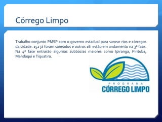 Córrego Limpo
Trabalho conjunto PMSP com o governo estadual para sanear rios e córregos
da cidade. 152 já foram saneados e outros 16 estão em andamento na 3ª fase.
Na 4ª fase entrarão algumas subbacias maiores como Ipiranga, Pirituba,
Mandaqui e Tiquatira.
 