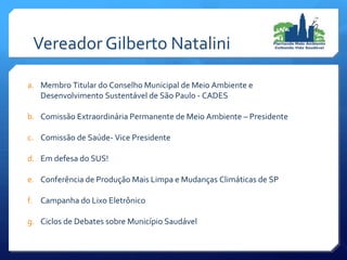Vereador Gilberto Natalini
a. Membro Titular do Conselho Municipal de Meio Ambiente e
Desenvolvimento Sustentável de São Paulo - CADES
b. Comissão Extraordinária Permanente de Meio Ambiente – Presidente
c. Comissão de Saúde- Vice Presidente
d. Em defesa do SUS!
e. Conferência de Produção Mais Limpa e Mudanças Climáticas de SP
f. Campanha do Lixo Eletrônico
g. Ciclos de Debates sobre Município Saudável
 