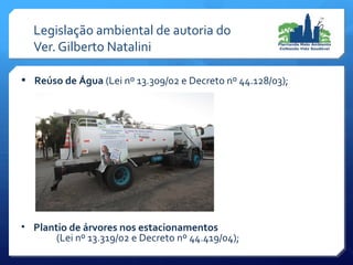 • Reúso de Água (Lei nº 13.309/02 e Decreto nº 44.128/03);
• Plantio de árvores nos estacionamentos
(Lei nº 13.319/02 e Decreto nº 44.419/04);
Legislação ambiental de autoria do
Ver. Gilberto Natalini
 