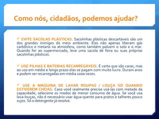 Como nós, cidadãos, podemos ajudar?
 EVITE SACOLAS PLÁSTICAS. Sacolinhas plásticas descartáveis são um
dos grandes inimigos do meio ambiente. Elas não apenas liberam gás
carbônico e metano na atmosfera, como também poluem o solo e o mar.
Quando for ao supermercado, leve uma sacola de feira ou suas próprias
sacolinhas plásticas.
 USE PILHAS E BATERIAS RECARREGÁVEIS. É certo que são caras, mas
ao uso em médio e longo prazo elas se pagam com muito lucro. Duram anos
e podem ser recarregadas em média 1000 vezes.
 USE A MÁQUINA DE LAVAR ROUPAS / LOUÇA SÓ QUANDO
ESTIVEREM CHEIAS. Caso você realmente precise usá-las com metade da
capacidade, selecione os modos de menor consumo de água. Se você usa
lava-louças, não é necessário usar água quente para pratos e talheres pouco
sujos. Só o detergente já resolve.
 
