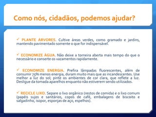 Como nós, cidadãos, podemos ajudar?
 PLANTE ÁRVORES. Cultive áreas verdes, como gramado e jardins,
mantendo pavimentado somente o que for indispensável.
 ECONOMIZE ÁGUA. Não deixe a torneira aberta mais tempo do que o
necessário e conserte os vazamentos rapidamente.
 ECONOMIZE ENERGIA. Prefira lâmpadas fluorescentes, além de
consumir 75% menos energia, duram muito mais que as incandescentes. Use
melhor a luz do sol; pinte os ambientes de cor clara, que reflete a luz.
Desligue da tomada aparelhos enquanto não estiverem sendo utilizados.
 RECICLE LIXO. Separe o lixo orgânico (restos de comida) e o lixo comum
(papéis sujos e sanitários, copos de café, embalagens de biscoito e
salgadinho, isopor, esponjas de aço, espelhos).
 