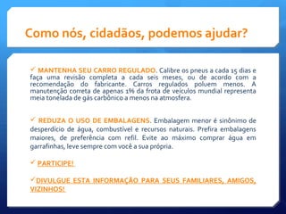 Como nós, cidadãos, podemos ajudar?
 MANTENHA SEU CARRO REGULADO. Calibre os pneus a cada 15 dias e
faça uma revisão completa a cada seis meses, ou de acordo com a
recomendação do fabricante. Carros regulados poluem menos. A
manutenção correta de apenas 1% da frota de veículos mundial representa
meia tonelada de gás carbônico a menos na atmosfera.
 REDUZA O USO DE EMBALAGENS. Embalagem menor é sinônimo de
desperdício de água, combustível e recursos naturais. Prefira embalagens
maiores, de preferência com refil. Evite ao máximo comprar água em
garrafinhas, leve sempre com você a sua própria.
 PARTICIPE!
DIVULGUE ESTA INFORMAÇÃO PARA SEUS FAMILIARES, AMIGOS,
VIZINHOS!
 