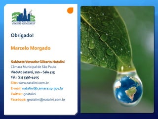 Obrigado!
Marcelo Morgado
GabineteVereador Gilberto NataliniGabineteVereador Gilberto Natalini
Câmara Municipal de São Paulo
Viaduto Jacareí, 100 – Sala 415Viaduto Jacareí, 100 – Sala 415
Tel.: (11) 3396-4405Tel.: (11) 3396-4405
Site: www.natalini.com.br
E-mail: natalini@camara.sp.gov.br
Twitter: gnatalini
Facebook: gnatalini@natalini.com.br
 