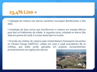23,4% Lixo =
• Captação do metano nos aterros sanitários municipais Bandeirantes e São
João.
• Instalação de duas usinas que transformam o metano em energia elétrica
para 600 mil habitantes da cidade. A segunda usina, instalada no aterro São
João em janeiro de 2008, é a maior deste tipo no mundo.
• Emissão de créditos de carbono pela United Nations Framework Convention
on Climate Change (UNFCCC). Leilões em 2007 e 2008 arrecadaram R$ 70
milhões, que estão sendo aplicados em projetos socioambientais
prioritariamente nas regiões dos aterros.
 