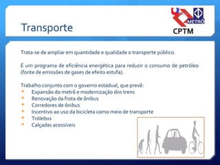 Transporte
Trata-se de ampliar em quantidade e qualidade o transporte público.
É um programa de eficiência energética para reduzir o consumo de petróleo
(fonte de emissões de gases de efeito estufa).
Trabalho conjunto com o governo estadual, que prevê:
 Expansão do metrô e modernização dos trens
 Renovação da frota de ônibus
 Corredores de ônibus
 Incentivo ao uso da bicicleta como meio de transporte
 Trólebus
 Calçadas acessíveis
 