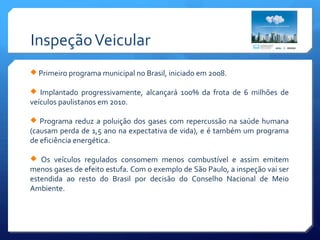 InspeçãoVeicular
 Primeiro programa municipal no Brasil, iniciado em 2008.
 Implantado progressivamente, alcançará 100% da frota de 6 milhões de
veículos paulistanos em 2010.
 Programa reduz a poluição dos gases com repercussão na saúde humana
(causam perda de 1,5 ano na expectativa de vida), e é também um programa
de eficiência energética.
 Os veículos regulados consomem menos combustível e assim emitem
menos gases de efeito estufa. Com o exemplo de São Paulo, a inspeção vai ser
estendida ao resto do Brasil por decisão do Conselho Nacional de Meio
Ambiente.
 