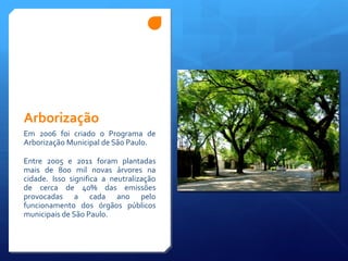 Arborização
Em 2006 foi criado o Programa de
Arborização Municipal de São Paulo.
Entre 2005 e 2011 foram plantadas
mais de 800 mil novas árvores na
cidade. Isso significa a neutralização
de cerca de 40% das emissões
provocadas a cada ano pelo
funcionamento dos órgãos públicos
municipais de São Paulo.
 
