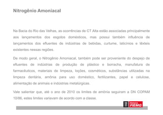 Nitrogênio Amoniacal
Na Bacia do Rio das Velhas, as ocorrências de CT Alta estão associadas principalmente
aos lançamentos dos esgotos domésticos, mas possui também influência de
lançamentos dos efluentes de indústrias de bebidas, curtume, laticínios e têxteis
existentes nessas regiões.
De modo geral, o Nitrogênio Amoniacal, também pode ser proveniente do despejo deDe modo geral, o Nitrogênio Amoniacal, também pode ser proveniente do despejo de
efluentes de indústrias de produção de plástico e borracha, manufatura de
farmacêuticos, materiais de limpeza, loções, cosméticos, substâncias utilizadas na
limpeza dentária, amônia para uso doméstico, fertilizantes, papel e celulose,
alimentação de animais e indústrias metalúrgicas.
Vale salientar que, até o ano de 2010 os limites de amônia seguiram a DN COPAM
10/86, estes limites variavam de acordo com a classe.
 