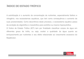 ÍNDICE DE ESTADO TRÓFICO
A eutrofização é o aumento da concentração de nutrientes, especialmente fósforo e
nitrogênio, nos ecossistemas aquáticos, que tem como consequência o aumento de
suas produtividades. Como decorrência deste processo, o ecossistema aquático passa
da condição de oligotrófico e mesotrófico para eutrófico ou mesmo hipereutrófico.
O Índice de Estado Trófico (IET) tem por finalidade classificar corpos de água em
diferentes graus de trofia, ou seja, avaliar a qualidade da água quanto ao
enriquecimento por nutrientes e seu efeito relacionado ao crescimento excessivo do
fitoplâncton.
 