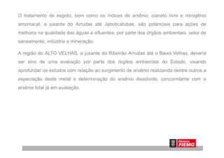 O tratamento de esgoto, bem como os índices de arsênio, cianeto livre e nitrogênio
amoniacal, a jusante do Arrudas até Jaboticatubas, são potenciais para ações de
melhoria na qualidade das águas e efluentes, por parte dos órgãos ambientais, setor de
saneamento, indústria e mineração.
A região do ALTO VELHAS, a jusante do Ribeirão Arrudas até o Baixo Velhas, deveria
ser alvo de uma avaliação por parte dos órgãos ambientais do Estado, visando
aprofundar os estudos com relação ao surgimento de arsênio realizando dentre outros a
especiação deste metal e determinação do arsênio dissolvido, concomitante com oespeciação deste metal e determinação do arsênio dissolvido, concomitante com o
arsênio total já em avaliação.
 