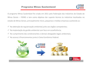 Programa Minas Sustentavel
O programa Minas Sustentável foi criado em 2011 pela Federação das Indústrias do Estado de
Minas Gerais – FIEMG e tem como objetivo dar suporte técnico às indústrias localizadas no
estado de Minas Gerais, principalmente micro, pequenas e médias empresas auxiliando as:
 Na obtenção da regularização ambiental junto aos órgãos competentes;
 Na implantação da gestão ambiental com foco em ecoeficiência;
 No cumprimento das condicionantes e demais obrigações legais ambientais;
 No acesso à financiamentos junto à Caixa Econômica Federal.
 