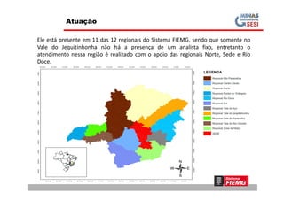 Atuação
Ele está presente em 11 das 12 regionais do Sistema FIEMG, sendo que somente no
Vale do Jequitinhonha não há a presença de um analista fixo, entretanto o
atendimento nessa região é realizado com o apoio das regionais Norte, Sede e Rio
Doce.
 
