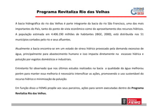 A bacia hidrográfica do rio das Velhas é parte integrante da bacia do rio São Francisco, uma das mais
importantes do País, tanto do ponto de vista econômico como do aproveitamento dos recursos hídricos.
A população estimada em 4.406.190 milhões de habitantes (IBGE, 2000), está distribuída nos 51
municípios cortados pelo rio e seus afluentes.
Atualmente a bacia encontra-se em um estado de stress hídrico provocado pela demanda excessiva de
água, principalmente para abastecimento humano e isso impacta diretamente na escassez hídrica e
Programa Revitaliza Rio das Velhas
água, principalmente para abastecimento humano e isso impacta diretamente na escassez hídrica e
poluição por esgotos domésticos e industriais.
Entretanto foi observado que nos últimos estudos realizados na bacia a qualidade da água melhorou
porém para manter essa melhoria é necessário intensificar as ações, promovendo o uso sustentável do
recurso hídrico e minimização da poluição.
Em função disso a FIEMG propõe aos seus parceiros, ações para serem executadas dentro do Programa
Revitaliza Rio das Velhas.
 