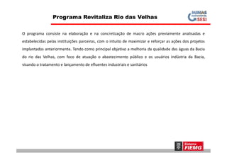 O programa consiste na elaboração e na concretização de macro ações previamente analisadas e
estabelecidas pelas instituições parceiras, com o intuito de maximizar e reforçar as ações dos projetos
implantados anteriormente. Tendo como principal objetivo a melhoria da qualidade das águas da Bacia
do rio das Velhas, com foco de atuação o abastecimento público e os usuários indústria da Bacia,
visando o tratamento e lançamento de efluentes industriais e sanitários
Programa Revitaliza Rio das Velhas
 