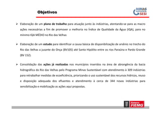  Elaboração de um plano de trabalho para atuação junto às indústrias, atentando-se para as macro
ações necessárias a fim de promover a melhoria no Índice de Qualidade da Água (IQA), para no
mínimo IQA MÉDIO no Rio das Velhas
 Elaboração de um estudo para identificar a causa básica de disponibilização de arsênio no trecho do
Rio das Velhas a jusante do Onça (BV105) até Santo Hipólito entre os rios Paraúna e Pardo Grande
(BV 152).
Objetivos
 Consolidação das ações já realizadas nos municípios inseridos na área de abrangência da bacia
hidrográfica do Rio das Velhas pelo Programa Minas Sustentável com atendimento à 309 indústrias
para retrabalhar medidas de ecoeficiência, priorizando o uso sustentável dos recursos hídricos, reuso
e disposição adequada dos efluentes e atendimento à cerca de 344 novas indústrias para
sensibilização e mobilização as ações aqui propostas.
 