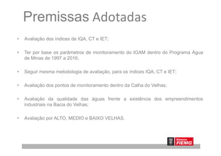 Premissas Adotadas
• Avaliação dos índices de IQA, CT e IET;
• Ter por base os parâmetros de monitoramento do IGAM dentro do Programa Água
de Minas de 1997 a 2016;
• Seguir mesma metodologia de avaliação, para os índices IQA, CT e IET;
• Avaliação dos pontos de monitoramento dentro da Calha do Velhas;
• Avaliação da qualidade das águas frente a existência dos empreendimentos
industriais na Bacia do Velhas;
• Avaliação por ALTO, MEDIO e BAIXO VELHAS.
 