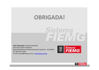 OBRIGADA!
Laila Tupinambá| Analista Ambiental
Gerencia de Meio Ambiente
Superintendência de Desenvolvimento Industrial – IEL/FIEMG
Tel. (38) 3221-0200
E-mail: lamota@fiemg.com.br | www.fiemg.com.br
 