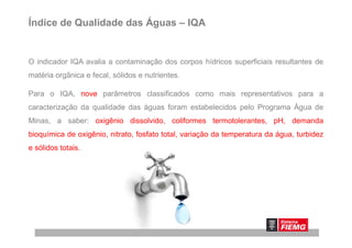 Índice de Qualidade das Águas – IQA
O indicador IQA avalia a contaminação dos corpos hídricos superficiais resultantes de
matéria orgânica e fecal, sólidos e nutrientes.
Para o IQA, nove parâmetros classificados como mais representativos para a
caracterização da qualidade das águas foram estabelecidos pelo Programa Água de
Minas, a saber: oxigênio dissolvido, coliformes termotolerantes, pH, demandaMinas, a saber: oxigênio dissolvido, coliformes termotolerantes, pH, demanda
bioquímica de oxigênio, nitrato, fosfato total, variação da temperatura da água, turbidez
e sólidos totais.
 