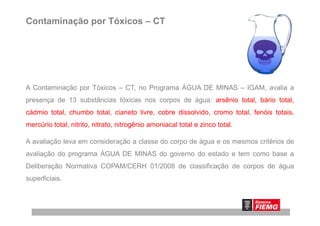 Contaminação por Tóxicos – CT
A Contaminação por Tóxicos – CT, no Programa ÁGUA DE MINAS – IGAM, avalia a
presença de 13 substâncias tóxicas nos corpos de água: arsênio total, bário total,
cádmio total, chumbo total, cianeto livre, cobre dissolvido, cromo total, fenóis totais,cádmio total, chumbo total, cianeto livre, cobre dissolvido, cromo total, fenóis totais,
mercúrio total, nitrito, nitrato, nitrogênio amoniacal total e zinco total.
A avaliação leva em consideração a classe do corpo de água e os mesmos critérios de
avaliação do programa ÁGUA DE MINAS do governo do estado e tem como base a
Deliberação Normativa COPAM/CERH 01/2008 de classificação de corpos de água
superficiais.
 
