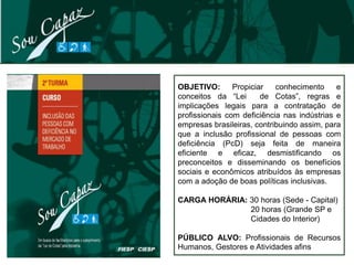 OBJETIVO:       Propiciar   conhecimento     e
conceitos da “Lei       de Cotas”, regras e
implicações legais para a contratação de
profissionais com deficiência nas indústrias e
empresas brasileiras, contribuindo assim, para
que a inclusão profissional de pessoas com
deficiência (PcD) seja feita de maneira
eficiente e eficaz, desmistificando os
preconceitos e disseminando os benefícios
sociais e econômicos atribuídos às empresas
com a adoção de boas políticas inclusivas.

CARGA HORÁRIA: 30 horas (Sede - Capital)
               20 horas (Grande SP e
               Cidades do Interior)

PÚBLICO ALVO: Profissionais de Recursos
Humanos, Gestores e Atividades afins
 