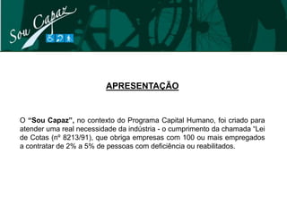 APRESENTAÇÃO


O “Sou Capaz”, no contexto do Programa Capital Humano, foi criado para
atender uma real necessidade da indústria - o cumprimento da chamada “Lei
de Cotas (nº 8213/91), que obriga empresas com 100 ou mais empregados
a contratar de 2% a 5% de pessoas com deficiência ou reabilitados.
 