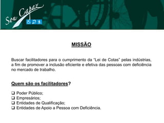 MISSÃO

Buscar facilitadores para o cumprimento da “Lei de Cotas” pelas indústrias,
a fim de promover a inclusão eficiente e efetiva das pessoas com deficiência
no mercado de trabalho.


Quem são os facilitadores?

   Poder Público;
   Empresários;
   Entidades de Qualificação;
   Entidades de Apoio a Pessoa com Deficiência.
 