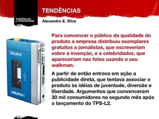 TENDÊNCIAS Para convencer o público da qualidade do produto a empresa distribuiu exemplares gratuitos a jornalistas, que escreveriam sobre a invenção, e a celebridades, que apareceriam nas fotos usando o seu walkman. A partir de então entrava em ação a publicidade direta, que tentava associar o produto às idéias de juventude, diversão e liberdade. Argumentos que convenceram 30 mil consumidores no segundo mês após o lançamento do TPS-L2. Alexandre E. Silva 