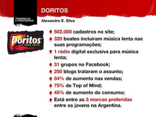 DORITOS 502.000  cadastros no site; 320  boates incluiram música lenta nas suas programações; 1 rádio  digital exclusiva para música lenta; 31  grupos no Facebook; 250  blogs trataram o assunto; 54%  de aumento nas vendas; 75%  de Top of Mind; 45%  de aumento do consumo; Está entre as  3 marcas preferidas  entre os jovens na Argentina. Alexandre E. Silva 