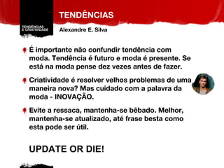 TENDÊNCIAS É importante não confundir tendência com moda. Tendência é futuro e moda é presente. Se está na moda pense dez vezes antes de fazer. Criatividade é resolver velhos problemas de uma maneira nova? Mas cuidado com a palavra da moda - INOVAÇÃO.  Evite a ressaca, mantenha-se bêbado. Melhor, mantenha-se atualizado, até frase besta como esta pode ser útil. UPDATE OR DIE! Alexandre E. Silva 