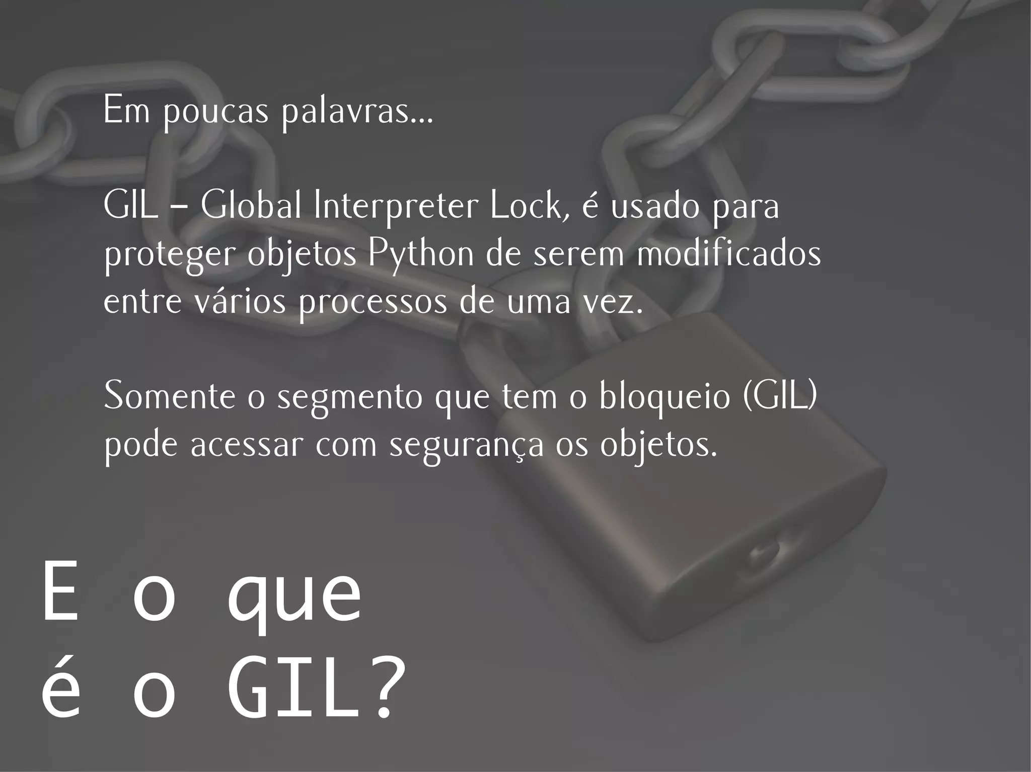 Em poucas palavras...

 GIL – Global Interpreter Lock, é usado para
 proteger objetos Python de serem modificados
 entre vários processos de uma vez.

 Somente o segmento que tem o bloqueio (GIL)
 pode acessar com segurança os objetos.


E o que
é o GIL?
 