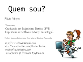 Quem sou?
Flávio Ribeiro

Trezeano
Graduando em Engenharia Elétrica (IFPB)
Engenheiro de Software (Avaty! Tecnologia)
Python, Sistemas Embarcados, Disp. Móveis, Robótica, Automação

http://www.flavioribeiro.com
http://www.twitter.com/flavioribeiro
email@flavioribeiro.com
flavioribeiro @ freenode #python-br
 