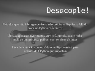 Desacople!
Módulos que não interagem entre si não precisam disputar o GIL do
                  processo Python com outros!

    Se sua aplicação tiver muitos serviçosthreads, avalie rodar
        mais de um processo python com serviços distintos

       Faça benchmarks com o módulo multiprocessing para
                versões do CPython que suportam
 