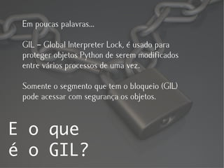 Em poucas palavras...

 GIL – Global Interpreter Lock, é usado para
 proteger objetos Python de serem modificados
 entre vários processos de uma vez.

 Somente o segmento que tem o bloqueio (GIL)
 pode acessar com segurança os objetos.


E o que
é o GIL?
 