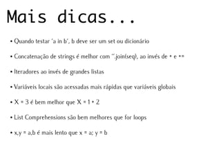 Mais dicas...
●   Quando testar 'a in b', b deve ser um set ou dicionário

●   Concatenação de strings é melhor com ''.join(seq), ao invés de + e +=

●   Iteradores ao invés de grandes listas

●   Variáveis locais são acessadas mais rápidas que variáveis globais

●   X = 3 é bem melhor que X = 1 + 2

●   List Comprehensions são bem melhores que for loops

●   x,y = a,b é mais lento que x = a; y = b
 