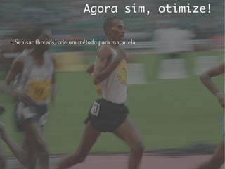 Agora sim, otimize!

●   Se usar threads, crie um método para matar ela
 