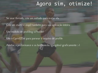 Agora sim, otimize!

●   Se usar threads, crie um método para matar ela

●   Crie um start() e stop() também para sua aplicação inteira

●   Use módulo de profiling (cProfile)

●   Use o Gprof2Dot para parsear o arquivo de profile

●   Analise a performance e os bottlenecks (gargálos) graficamente :-)
 
