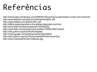 Referências
http://shreevatsa.wordpress.com/2008/05/16/premature-optimization-is-the-root-of-all-evil/
http://www.dabeaz.com/python/UnderstandingGIL.pdf
http://www.dabeaz.com/python/GIL.pdf
http://effbot.org/pyfaq/what-is-the-global-interpreter-lock.htm
http://www.flickr.com/photos/pewari/105784022/
http://www.flickr.com/photos/randy-shelton/1509012597/sizes/l/
http://wiki.python.org/moin/PythonSpeed
http://code.google.com/p/jrfonseca/wiki/Gprof2Dot
http://wiki.python.org/moin/PythonSpeed/PerformanceTips
http://www.robertostindl.de/multifaces.jpg
 