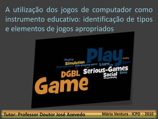 A utilização dos jogos de computador como
instrumento educativo: identificação de tipos
e elementos de jogos apropriados




Tutor: Professor Doutor José Azevedo   Mário Ventura - ICPD - 2010
 
