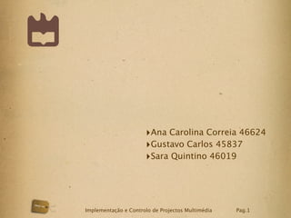 ‣Ana Carolina Correia 46624
                      ‣Gustavo Carlos 45837
                      ‣Sara Quintino 46019



Implementação e Controlo de Projectos Multimédia   Pag.1
 