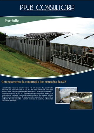Portfólio




Gerenciamento da construção dos armazéns da SCS
A construção das novas instalações da SCS em Itaguaí - RJ, construção
industrial de armazéns com 4.230 m² de área construída utilizando
estruturas de concreto pré-moldado e cobertura de estrutura metálica,
em um terreno de 34.820 m². O empreendimento envolveu serviços de
contenção de encostas, construção e pavimentação dos acessos, sala de
despoeiramento, instalação de balança, sistema de carga de caminhões,
unidades de ensacamento e demais instalações prediais, totalizando
cerca de R$ 8 milhões.
 