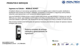 Ingresso no Celular -  MOBILE TICKET A Adaltech oferece um novo serviço que permite o envio do ingresso para o celular do usuário, facilitando e barateando todo processo de entrega e validação, aumentando a privacidade e a segurança contra pirataria, reduzindo custo operacionais e com compra de material (ingresso papel). Uma vez finalizada a compra on-line o próprio usuário pode solicitar que seja entregue o ingresso por meio de SMS para seu celular, que receberá a confirmação e um código de barras para ser lido na entrada do evento, onde será validado e confirmado, não necessitando que seja entregue via correio ou retirado no local da venda.  Este processo também evita falsificações de ingressos impressos pela internet ou cópias de ingressos originais entregues pelo correio. Sistema completo de entrega validação e gerenciamento de ingressos!!! PRODUTOS E SERVIÇOS 
