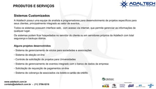 Sistemas Customizados A Adaltech possui uma equipe de analista e programadores para desenvolvimento de projetos específicos para seus clientes, principalmente integrado ao setor de eventos. Todos os sistemas possuem interface web,  com acesso via internet, que permite gerenciar as informações de qualquer lugar. Os sistemas podem ficar hospedados no servidor do cliente ou em servidores próprios da Adaltech com total segurança e backups diários. Alguns projetos desenvolvidos Sistema de gerenciamento de sócios para sociedades e associações Sistema de eleição on-line Controle de solicitação de projetos para Universidades Sistema de gerenciamento de eventos integrado com o banco de dados da empresa Solicitação de requisição de pagamentos on-line Sistema de cobrança de associados via boleto e cartão de crédito PRODUTOS E SERVIÇOS 