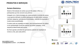 Sorteio Eletrônico Sistema informatizado de sorteio que permite validar e filtrar os participantes que irão concorrer aos prêmios. Intregado com o banco de dados de credenciamento e controle de acesso, o que garante definição do público participante de cada sorteio, podendo restringir categorias, participantes de atividades, visitantes da exposição e muitas outras possibilidades. O sorteio pode ser projetado em telões, para acompanhamento do público e com apresentação visual dos prêmios que serão sorteados, numa sequência determinada pelo evento. No final é gerado uma lista dos ganhadores podendo ter repetição de nomes ou não, para cada prêmio. PRODUTOS E SERVIÇOS 